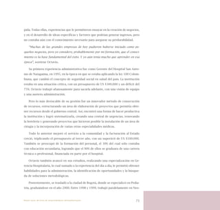 73
pida. Todas ellas, experiencias que le permitieron ensayar en la creación de negocios,
y en el desarrollo de ideas específicas y factores que podrían generar ingresos, pero
no contaba aún con el conocimiento necesario para asegurar su perdurabilidad.
“Muchas de las grandes empresas de hoy pudieron haberse iniciado como pe-
queños negocios, pero yo considero, probablemente por mi formación, que el conoci-
miento es la base fundamental del éxito. Y yo aún tenía mucho que aprender en esa
época”, sostiene Octavio.
Su primera experiencia administrativa fue como Gerente del Hospital San Anto-
nio de Natagaima, en 1995, en la época en que se estaba aplicando la ley 100 Colom-
biana, que cambió el concepto de seguridad social en salud del país. La institución
estaba en una situación crítica, con un presupuesto de US $300.000 y un déficit del
75%. Octavio trabajó afanosamente para sacarla adelante, con una visión de equipo
y una austera administración.
Pero lo más destacable de su gestión fue un innovador método de consecución
de recursos, estructurando un área de elaboración de proyectos que permitía obte-
ner recursos desde el gobierno central. Así, encontró una forma de hacer productiva
la institución y logró sistematizarla, creando una central de urgencias, renovando
la hotelería y generando proyectos que hicieron posible la instalación de un área de
cirugía y la incorporación de varias otras especialidades médicas.
Todo lo anterior mejoró el servicio a la comunidad y la facturación al Estado
creció, triplicando el presupuesto al tercer año, con un superávit de US $100.000.
También se preocupó de la formación del personal, el 30% del cual sólo contaba
con educación secundaria, logrando que el 90% de ellos se graduara de una carrera
técnica o profesional, financiada en parte por el hospital.
Octavio también avanzó en sus estudios, realizando una especialización en Ge-
rencia Hospitalaria, lo cual sumado a la experiencia del día a día, le permitió obtener
habilidades para la administración, la identificación de oportunidades y la búsque-
da de soluciones metodológicas.
Posteriormente, se trasladó a la ciudad de Bogotá, donde se especializó en Pedia-
tría, graduándose en el año 2000. Entre 1998 y 1999, trabajó paralelamente en Neo-
Nueve casos de éxito de emprendedores latinoamericanos
 