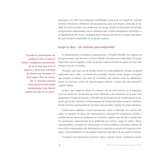 74
natología y en 2002 fue nombrado Coordinador General de la Unidad de Cuidado
Intensivo Neonatal y Pediátrico de una pequeña clínica de Bogotá, dedicada al cui-
dado de recién nacidos con condiciones de riesgo, donde Octavio pudo desarrollar
competencias relacionadas con la comunicación, el direccionamiento estratégico y
el cumplimiento de metas. Su propia meta consistía por ahora en seguir aprendien-
do, para después emprender en su propio negocio.
Surge la idea – sus motivos para emprender
La independencia económica, la autogestión y el legado familiar, son algunas de
las motivaciones que llevaron a Octavio Dávila a decidirse por emprender. Un factor
importante que lo impulsó a tener su propia empresa fueron las ganas de estar más
tiempo cerca de su familia.
“El poder estar más con mi familia motiva mi emprendimiento, porque así puedo
dedicarme más a ellos y ser dueño de mi tiempo. Además, deseo dejarles un legado
que asegure su futuro, más aún en economías tan volátiles como la colombiana,
donde no tenemos certeza de nuestro futuro laboral y menos aún del pensional”,
expresa Dávila.
La idea –que surgió al entrar en contacto con un socio inicial- era la siguiente:
crear un centro de vacunación que fuera diferente a los existentes en el país. Para
minimizar el riesgo de fracaso, se decidió iniciar un proceso de incubación de la em-
presa, por lo que visitaron el Departamento de Desarrollo Empresarial de Coomeva,
donde tuvieron oportunidad de escuchar innumerables charlas de emprendedores.
Comenzaron también a reunir información sobre el mercado. Las fuentes ini-
ciales se basaron en datos del Departamento Nacional de Estadísticas (DANE) e
incluían proyecciones de población en el Distrito Capital a una década y estadísticas
de vacunación, segmentación de la población por estrato, rango de edad y ubica-
ción geográfica, el listado de instituciones escolares públicas y privadas, además de
otros datos relacionados. Esa información se convirtió en un plan de negocios estra-
tégico y posteriormente en un análisis financiero por parte de un analista externo.
“Cuando le presentamos las primeras cifras a nuestro asesor, estábamos conven-
“Cuando le presentamos las
primeras cifras a nuestro
asesor, estábamos convencidos
de lo exitoso que sería el
negocio y de la gran cantidad
de dinero que haríamos en
corto plazo. Pero en menos
de 15 minutos, nuestra
información inicial estaba
desbaratada y nos habían
puesto los pies en el suelo”.
Emprender desde la pequeña y mediana empresa:
 
