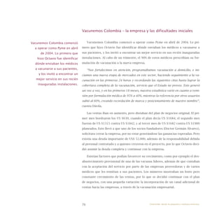 76
Vacunemos Colombia – la empresa y las dificultades iniciales
Vacunemos Colombia comenzó a operar como Pyme en abril de 2004. Lo pri-
mero que hizo Octavio fue identificar dónde enviaban los médicos a vacunarse a
sus pacientes, y los invitó a encontrar un mejor servicio en sus recién inauguradas
instalaciones. Al cabo de un trimestre, el 90% de estos médicos prescribían su for-
mulación de vacunación a la nueva empresa.
“Nos fortalecimos en atención, programábamos vacunación a domicilio, e ini-
ciamos una nueva etapa de mercadeo en este sector, haciendo seguimiento a la va-
cunación en las primeras 24 horas y recordando las siguientes citas hasta lograr la
cobertura completa de la vacunación, servicio que el Estado no provee. Esto generó
un voz a voz, y en los primeros 18 meses, nuestra estadística varió en cuanto a remi-
sión por formulación médica de 95% a 40%, mientras la referencia por otros usuarios
subió al 60%, creando recordación de marca y posicionamiento de nuestro nombre”,
cuenta Dávila.
Las ventas iban en aumento, pero distaban del plan de negocios original. El pri-
mer mes bordearon los US $630, cuando el plan decía US $1684; el segundo mes
fueron de US $1315 contra US $1842, y al tercer mes de US $1682 contra US $1900
planeados. Esto llevó a que uno de los socios fundadores (Doctor Germán Álvarez),
solicitara cerrar la empresa, por no estar generándose las ganancias esperadas. Pero
existía una deuda importante de US$ 52.000, además de la responsabilidad debida
al personal contratado y a quienes creyeron en el proyecto, por lo que Octavio deci-
dió asumir la deuda completa y continuar con la empresa.
Existían factores que podían favorecer su crecimiento, como por ejemplo el des-
abastecimiento provisional de una de las vacunas líderes, además de que contaban
con la aceptación del servicio por parte de las empresas proveedoras y de varios
médicos que les remitían a sus pacientes. Los números mostraban un lento pero
constante crecimiento de las ventas, por lo que se decidió continuar con el plan
de negocios, con una pequeña variación: la incorporación de un canal adicional de
ventas hacia las empresas, a través de la vacunación empresarial.
Vacunemos Colombia comenzó
a operar como Pyme en abril
de 2004. Lo primero que
hizo Octavio fue identificar
dónde enviaban los médicos
a vacunarse a sus pacientes,
y los invitó a encontrar un
mejor servicio en sus recién
inauguradas instalaciones.
Emprender desde la pequeña y mediana empresa:
 