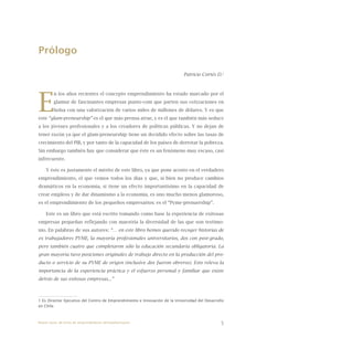 5
Prólogo
Patricio Cortés D.1
E
n los años recientes el concepto emprendimiento ha estado marcado por el
glamur de fascinantes empresas punto-com que parten sus cotizaciones en
bolsa con una valorización de varios miles de millones de dólares. Y es que
este “glam-preneurship” es el que más prensa atrae, y es el que también más seduce
a los jóvenes profesionales y a los creadores de políticas públicas. Y no dejan de
tener razón ya que el glam-preneurship tiene un decidido efecto sobre las tasas de
crecimiento del PIB, y por tanto de la capacidad de los países de derrotar la pobreza.
Sin embargo también hay que considerar que éste es un fenómeno muy escaso, casi
infrecuente.
Y éste es justamente el mérito de este libro, ya que pone acento en el verdadero
emprendimiento, el que vemos todos los días y que, si bien no produce cambios
dramáticos en la economía, si tiene un efecto importantísimo en la capacidad de
crear empleos y de dar dinamismo a la economía, es uno mucho menos glamoroso,
es el emprendimiento de los pequeños empresarios: es el “Pyme-prenuership”.
Este es un libro que está escrito tomando como base la experiencia de exitosas
empresas pequeñas reflejando con maestría la diversidad de las que son testimo-
nio. En palabras de sus autores: “… en este libro hemos querido recoger historias de
ex trabajadores PYME, la mayoría profesionales universitarios, dos con post-grado,
pero también cuatro que completaron sólo la educación secundaria obligatoria. La
gran mayoría tuvo posiciones originales de trabajo directo en la producción del pro-
ducto o servicio de su PYME de origen (inclusive dos fueron obreros). Esto releva la
importancia de la experiencia práctica y el esfuerzo personal y familiar que existe
detrás de sus exitosas empresas...”
1 Es Director Ejecutivo del Centro de Emprendimiento e Innovación de la Universidad del Desarrollo
en Chile.
Nueve casos de éxito de emprendedores latinoamericanos
 