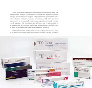 77
Era una oportunidad no estudiada anteriormente, que significó una nueva veta
por aprovechar, que no se había identificado durante el plan de negocios. Llegaron
a ella por casualidad, cuando se les pidió que presentaran una propuesta a un banco
para efectuar una vacunación. Vacunemos Colombia fue elegida entre varios otros,
por incorporar un valor agregado que las empresas grandes no tenían, la participa-
ción de un pediatra en la coordinación directa del proceso de vacunación. Nació así
un segundo canal de trabajo, que año tras año se ha ido fortaleciendo hasta trans-
formarse en un pilar fundamental de las actividades de la empresa.
Vacunemos Colombia cuenta actualmente con tres áreas de negocios: el centro
de vacunación como tal, un canal de distribución de vacunas y el área de vacunación
Nueve casos de éxito de emprendedores latinoamericanos
 