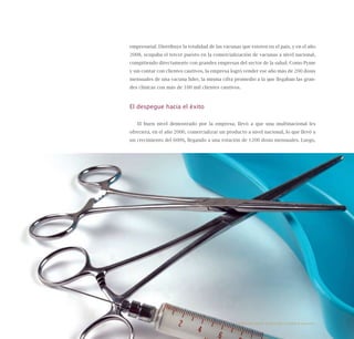 78
empresarial. Distribuye la totalidad de las vacunas que existen en el país, y en el año
2008, ocupaba el tercer puesto en la comercialización de vacunas a nivel nacional,
compitiendo directamente con grandes empresas del sector de la salud. Como Pyme
y sin contar con clientes cautivos, la empresa logró vender ese año más de 200 dosis
mensuales de una vacuna líder, la misma cifra promedio a la que llegaban las gran-
des clínicas con más de 100 mil clientes cautivos.
El despegue hacia el éxito
El buen nivel demostrado por la empresa, llevó a que una multinacional les
ofreciera, en el año 2006, comercializar un producto a nivel nacional, lo que llevó a
un crecimiento del 600%, llegando a una rotación de 1200 dosis mensuales. Luego,
Emprender desde la pequeña y mediana empresa:
 