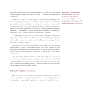 79
otras dos multinacionales ofrecieron su distribución. A partir de ahí, tres nuevas
grandes empresas que llegaron al país incluyeron a Vacunemos Colombia como su
distribuidora.
Al cabo de 15 meses, la empresa vendía el mismo número de biológicos que
otras de gran trayectoria como la Cruz Roja, Compensar y Colsanitas. Viendo el
potencial de desarrollo, los laboratorios productores de vacunas les ofrecieron ha-
cer la distribución de sus vacunas a pediatras, clínicas, cajas de compensación y
médicos, convirtiendo a la empresa en parte de su cadena de suministro. Esto logró
proyectarla a nivel nacional. Y en ese momento de crecimiento de la empresa, el
emprendedor buscó también crecer desde la perspectiva académica.
“Los emprendedores muchas veces no consideran la formación académica como
algo necesario. Otros dudan si es suficiente para asegurar el éxito y permitir el cre-
cimiento. Entre estos últimos estaba yo, pero de todas maneras pienso que el estudio
es necesario”, cuenta el médico.
Inicialmente fue una formación autodidacta, pues luego de su especialización
administrativa en salud, Octavio siguió leyendo toda revista administrativa que
cayó en sus manos. Hasta que se decidió a realizar un MBA, el cual ha resultado ser
un pilar de gran importancia para el fundamento, la construcción y el crecimiento
de su empresa.
“Me cautivó desde el primer momento, cuando comencé a leer una serie de cáte-
dras que en mi vida había escuchado, sobre prospectiva, entorno y competitividad,
sostenibilidad, geopolítica, etc. Encontré en la Maestría la información, el conocimien-
to, la estructura, la metodología, las bases y la motivación que me permitirían hacer
que mi empresa siguiera creciendo”, relata.
Sobre el mercado de las vacunas
En el sector de las vacunas existen altas barreras de entrada para el ingreso de
nuevos competidores, siendo las principales: el acceso a la materia prima, la curva
de aprendizaje y experiencia, la regulación y los marcos de legalidad. Octavio y su
Vacunemos Colombia cuenta
actualmente con tres áreas
de negocios: el centro de
vacunación como tal, un canal
de distribución de vacunas y el
área de vacunación empresarial.
Nueve casos de éxito de emprendedores latinoamericanos
 