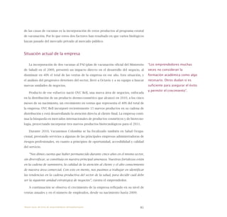 81
de las casas de vacunas es la incorporación de estos productos al programa estatal
de vacunación. Por lo que estos dos factores han resultado en que varios biológicos
hayan pasado del mercado privado al mercado público.
Situación actual de la empresa
La incorporación de dos vacunas al PAI (plan de vacunación oficial del Ministerio
de Salud) en el 2009, presentó un impacto directo en el desarrollo del negocio, al
disminuir en 40% el total de las ventas de la empresa en ese año. Esta situación, y
el análisis del progresivo deterioro del sector, llevó a Octavio y a su equipo a buscar
nuevas unidades de negocios.
Producto de ese esfuerzo nació OVC Bell, una nueva área de negocios, enfocada
en la distribución de un producto dermo-cosmético que alcanzó en 2010, a los cinco
meses de su nacimiento, un crecimiento en ventas que representa el 40% del total de
la empresa. OVC Bell incorporó recientemente 15 nuevos productos en su cadena de
distribución y está desarrollando la atención directa al cliente final. La empresa conti-
nua la búsqueda en mercados internacionales de productos cosméticos y de biotecno-
logía, proyectando incorporar tres nuevos productos biotecnológicos para el 2011.
Durante 2010, Vacunemos Colombia se ha focalizado también en Salud Ocupa-
cional, prestando servicios a algunas de las principales empresas administradoras de
riesgos profesionales, en cuanto a principios de oportunidad, accesibilidad y calidad
del servicio.
“Nos dimos cuenta que haber permanecido durante cinco años en el mismo sector,
sin diversificar, se constituía en nuestra principal amenaza. Nuestras fortalezas están
en la cadena de suministro, la calidad de la atención al cliente y el alto conocimiento
de nuestra área comercial. Con esto en mente, nos pusimos a trabajar en identificar
las tendencias en la cadena productiva del sector de la salud, para decidir cuál debe
ser la siguiente unidad estratégica de negocios”, cuenta el emprendedor.
A continuación se observa el crecimiento de la empresa reflejado en su nivel de
ventas anuales y en el número de empleados, desde su nacimiento hasta 2009:
“Los emprendedores muchas
veces no consideran la
formación académica como algo
necesario. Otros dudan si es
suficiente para asegurar el éxito
y permitir el crecimiento”.
Nueve casos de éxito de emprendedores latinoamericanos
 
