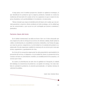 83
A largo plazo será el análisis prospectivo, basado en vigilancia tecnológica, el
que identificará los productos que la empresa producirá, teniendo en cuenta las
tendencias del mercado de la salud, en los tres segmentos en que se mueve la em-
presa, basándose en la perdurabilidad, el crecimiento y la innovación.
“Hemos iniciado una etapa de identificación del futuro de la salud, que nos per-
mita garantizar a nuestros clientes productos de alta tecnología, con la calidad que
nos ha caracterizado y cuyo acceso no esté restringido por factores económicos”,
puntualiza.
Factores claves del éxito
En el ámbito institucional, sin duda un factor clave en el éxito alcanzado por
esta empresa ha sido la entrega de un servicio de altísima calidad, donde prima la
calidez, la información, la comodidad, la atención a domicilio, y las formas de pago,
así como los precios competitivos y la efectividad en el resultado del producto su-
ministrado. Ha sido importante también la existencia de un servicio post venta que
incluye seguimiento y agendamiento de citas.
En el área de la vacunación empresarial, ha sido primordial la oportunidad en la
prestación del servicio, el adaptarse a la necesidad del cliente; la promoción de las
vacunas con base en conocimiento científico, la sensibilización de los usuarios, y el
servicio post venta.
En cuanto a la distribución, ha sido clave la agilidad en el despacho, la calidad
del embalaje, la consistencia de productos y la rapidez de entrega. Así como tam-
bién la variedad de productos, la atención personalizada y el óptimo sistema de
solicitud de pedidos.
Autor: José Antonio Meza.
Nueve casos de éxito de emprendedores latinoamericanos
 