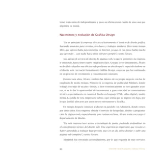 86
tomó la decisión de independizarse y puso su oficina en un cuarto de una casa que
alquilaba su mamá.
Nacimiento y evolución de Gráfika Design
“En un principio la empresa ofrecía exclusivamente el servicio de diseño gráfico,
haciendo anuncios para revistas, brochures y trabajos similares. Pero tenía tiempo
libre, que aprovechaba para meterme en Internet, ya que en esa época había mucho
que aprender… casi nadie hacía sitios web por ejemplo”, cuenta Álvaro.
Así, agregó el servicio de diseño de páginas web, lo que le permitió a la empresa
ir creciendo, hasta tener cuatro empleados fijos. Gracias a este crecimiento, Álvaro
se decidió a alquilar una oficina independiente un año después, especializándose en
el diseño web. Así nació formalmente Gráfika Design, empresa que ha continuado
en un proceso de crecimiento y consolidación constante.
Durante seis años, Álvaro combinó las labores de su propio negocio con las de
empleado de medio tiempo. Primero en la empresa de publicidad Publinet, donde
trabajó poco más de un año y donde, si bien económicamente no tuvo grandes avan-
ces, sí se le dio la oportunidad de incrementar a gran velocidad su conocimiento
técnico, especialmente en cuanto al diseño en lenguaje HTML, video digital y multi-
media. La salida de esta empresa se debió a que sentía que su ingreso era bajo, por
lo que decidió abocarse por unos meses enteramente a Gráfika.
Un tiempo después comenzó a laborar en paralelo con Admintek, donde estuvo
por cinco años. Esta empresa ofrecía el servicio de hospedaje, diseño y programa-
ción de páginas web, especialmente para casinos en línea. Álvaro tenía a su cargo el
departamento de diseño.
“En esta empresa tuve acceso a tecnología de punta, pudiendo profundizar en
el conocimiento técnico del diseño web. Una experiencia importante que rescato es
haber aprendido a trabajar bajo presión, pues en un día debía diseñar y subir una
página web completa”, cuenta Álvaro.
Admintek fue creciendo aceleradamente, por lo que requería de más servicios
Emprender desde la pequeña y mediana empresa:
 