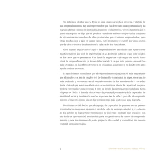 6
No debemos olvidar que la Pyme es una empresa hecha y derecha, y detrás de
sus emprendimientos hay un emprendedor que ha detectado una oportunidad y ha
logrado abrirse camino en mercados altamente competitivos. Se verá también que el
partir un negocio es algo que se produce cuando se enfrenta un particular conjunto
de circunstancias (muchas de ellas producidas por el mismo emprendedor, pero
otras muchas no), y que en varios casos, este momento se esperó por años en los
que la idea se estuvo incubando en la cabeza de los fundadores.
Otro aspecto importante es que el emprendimiento vinculado a las Pymes tiene
muchos matices que son de importancia en las políticas públicas y que son tocados
en los casos que se presentan. Van desde la importancia de seguir un sueño hasta
el rol de emprendimiento en la movilidad social. Y es que este punto es uno de los
más olvidados en los libros de texto y en el análisis académico y es donde este libro
ayuda a cubrir un vacío.
Es que debemos considerar que el emprendimiento juega un rol más importante
que el simple creación de empleo o el de desarrollo económico. Su impacto es mucho
más profundo y se enmarca en el empoderamiento de los miembros de la sociedad
hacia el desplegar sus capacidades en varios ámbitos, donde la capacidad empren-
dedora entrenada es una ventaja. Y esto va desde la participación ciudadana hasta
el apoyo en ONGs. Si bien la educación es la principal proveedora de la capacidad de
movilidad social y también lo son las experiencias de vida, y por ello el emprendi-
miento se muestra como una de las herramientas más poderosas para lograrla.
Por ultimo está el hecho que el empuje y la capacidad de ponerse metas presen-
te en todos los casos son siempre el eje de la vida de un emprendedor, y el esfuerzo
de los autores de lograr tener testimonios de este tipo –siempre muy escasos- son
sin duda un oportunidad inestimable para los profesores de cursos de emprendi-
miento y para los alumnos de poder palpar la diversidad y la similitud de nuestra
realidad latinoamericana.
Emprender desde la pequeña y mediana empresa:
 