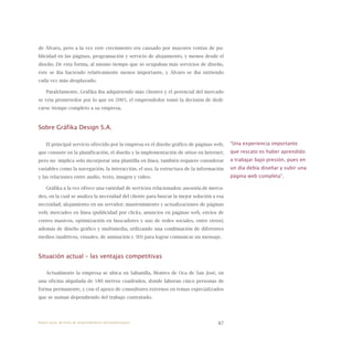 87
de Álvaro, pero a la vez este crecimiento era causado por mayores ventas de pu-
blicidad en las páginas, programación y servicio de alojamiento, y menos desde el
diseño. De esta forma, al mismo tiempo que se ocupaban más servicios de diseño,
éste se iba haciendo relativamente menos importante, y Álvaro se iba sintiendo
cada vez más desplazado.
Paralelamente, Gráfika iba adquiriendo más clientes y el potencial del mercado
se veía prometedor por lo que en 2005, el emprendedor tomó la decisión de dedi-
carse tiempo completo a su empresa.
Sobre Gráfika Design S.A.
El principal servicio ofrecido por la empresa es el diseño gráfico de páginas web,
que consiste en la planificación, el diseño y la implementación de sitios en Internet;
pero no implica sólo incorporar una plantilla en línea, también requiere considerar
variables como la navegación, la interacción, el uso, la estructura de la información
y las relaciones entre audio, texto, imagen y video.
Gráfika a la vez ofrece una variedad de servicios relacionados: asesoría de merca-
deo, en la cual se analiza la necesidad del cliente para buscar la mejor solución a esa
necesidad; alojamiento en un servidor; mantenimiento y actualizaciones de páginas
web; mercadeo en línea (publicidad por clicks, anuncios en páginas web, envíos de
correo masivos, optimización en buscadores y uso de redes sociales, entre otros);
además de diseño gráfico y multimedia, utilizando una combinación de diferentes
medios (auditivos, visuales, de animación y 3D) para lograr comunicar un mensaje.
Situación actual – las ventajas competitivas
Actualmente la empresa se ubica en Sabanilla, Montes de Oca de San José, en
una oficina alquilada de 180 metros cuadrados, donde laboran cinco personas de
forma permanente, y con el apoyo de consultores externos en temas especializados
que se suman dependiendo del trabajo contratado.
“Una experiencia importante
que rescato es haber aprendido
a trabajar bajo presión, pues en
un día debía diseñar y subir una
página web completa”.
Nueve casos de éxito de emprendedores latinoamericanos
 