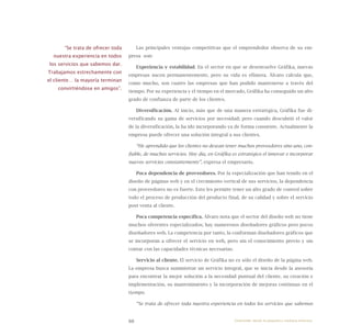 88
Las principales ventajas competitivas que el emprendedor observa de su em-
presa son:
Experiencia y estabilidad. En el sector en que se desenvuelve Gráfika, nuevas
empresas nacen permanentemente, pero su vida es efímera. Álvaro calcula que,
como mucho, son cuatro las empresas que han podido mantenerse a través del
tiempo. Por su experiencia y el tiempo en el mercado, Gráfika ha conseguido un alto
grado de confianza de parte de los clientes.
Diversificación. Al inicio, más que de una manera estratégica, Gráfika fue di-
versificando su gama de servicios por necesidad; pero cuando descubrió el valor
de la diversificación, la ha ido incorporando ya de forma consiente. Actualmente la
empresa puede ofrecer una solución integral a sus clientes.
“He aprendido que los clientes no desean tener muchos proveedores sino uno, con-
fiable, de muchos servicios. Hoy día, en Gráfika es estratégico el innovar e incorporar
nuevos servicios constantemente”, expresa el empresario.
Poca dependencia de proveedores. Por la especialización que han tenido en el
diseño de páginas web y en el crecimiento vertical de sus servicios, la dependencia
con proveedores no es fuerte. Esto les permite tener un alto grado de control sobre
todo el proceso de producción del producto final, de su calidad y sobre el servicio
post venta al cliente.
Poca competencia específica. Álvaro nota que el sector del diseño web no tiene
muchos oferentes especializados; hay numerosos diseñadores gráficos pero pocos
diseñadores web. La competencia por tanto, la conforman diseñadores gráficos que
se incorporan a ofrecer el servicio en web, pero sin el conocimiento previo y sin
contar con las capacidades técnicas necesarias.
Servicio al cliente. El servicio de Gráfika no es sólo el diseño de la página web.
La empresa busca suministrar un servicio integral, que se inicia desde la asesoría
para encontrar la mejor solución a la necesidad puntual del cliente, su creación e
implementación, su mantenimiento y la incorporación de mejoras continuas en el
tiempo.
“Se trata de ofrecer toda nuestra experiencia en todos los servicios que sabemos
“Se trata de ofrecer toda
nuestra experiencia en todos
los servicios que sabemos dar.
Trabajamos estrechamente con
el cliente… la mayoría terminan
convirtiéndose en amigos”.
Emprender desde la pequeña y mediana empresa:
 