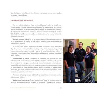 89
dar. Trabajamos estrechamente con el cliente… la mayoría termina convirtiéndose
en amigos”, cuenta Álvaro.
Las debilidades reconocidas
Por otro lado, Gráfika tiene claras sus debilidades, el equipo ha tomado con-
ciencia de ellas y están actualmente en la búsqueda de una estrategia para solucio-
narlas. Por ejemplo, se están replanteando el modelo de negocios de la empresa,
de cuya importancia tomaron conciencia gracias al fenómeno reciente de la crisis
del año 2009, cuando vivieron una fuerte disminución de las ventas. Entre estas
debilidades destacan:
Recurso humano volátil. No se ha podido establecer un equipo permanente
en el departamento de diseño, lo cual Gráfika identifica como un problema del
entorno de la empresa.
“Los diseñadores apenas empiezan a aprender, se independizan, y al país han
llegado grandes empresas multinacionales que pagan mucho, y están esperando
encontrar gente buena para llevársela… a pesar de que ofrecen trabajos tediosos y
rutinarios. Para Gráfika resulta difícil competir salarialmente con estas transnacio-
nales”, asegura.
Estacionalidad en ventas. Los ingresos de la empresa han mostrado una gran
estacionalidad, acentuándose durante el 2009 y el primer semestre de 2010, cuan-
do se han dado las principales secuelas de la crisis económica. Por lo tanto, recien-
temente han buscado ofrecer servicios que generen ingresos fijos mensuales, como
es el alojamiento de sitios web (actualmente tienen 150 cuentas en sus servidores
dedicados, que pagan una mensualidad), servicios de mercadeo de los sitios, cuen-
tas de mantenimiento, entre otros.
No existe en la empresa una política de precios. Llevan 10 años sin cambiar
los valores al público.
Baja gestión empresarial. Álvaro califica como “mala” la administración del
negocio. Sin embargo, expresa el deseo de formalizar y estabilizar la empresa,
Nueve casos de éxito de emprendedores latinoamericanos
 