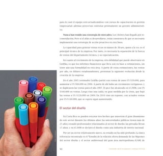 90
para lo cual el equipo está actualizándose con cursos de capacitación en gestión
empresarial; además proyectan contratar prontamente un gerente administrati-
vo.
Nunca han tenido una estrategia de mercadeo. Los clientes han llegado por re-
comendación. Pero si el afán es desarrollarse, están consientes de que es necesario
implementar una estrategia de acción proactiva en esta línea.
La capacidad para generar ventas recae en manos de Álvaro, quien a la vez es el
principal técnico de la empresa. Por tanto, es necesaria la separación de la fuerza
de ventas del departamento técnico, y su especialización.
En cuanto al crecimiento de la empresa, otra debilidad que puede observarse en
Gráfika, es que los informes financieros que lleva son en base a estimaciones, sin
tener aún una formalidad en esta área. A partir de estas estimaciones, las ventas
por año, en dólares estadounidenses, presentan la siguiente evolución desde la
creación de la empresa:
En el año 2005 (estimado) Gráfika partió con ventas de unos US $50.000, para
aumentar a US $60.000 en 2006. A partir de ahí hubo un crecimiento vertiginoso, y
se duplicaron las ventas para el año 2007. El pico fue alcanzado en el 2008, con US
$160.000 en ventas. Luego vino una caída, en gran medida por la crisis, que bajó
las ventas a US $120.000 en 2009. En 2010 vino un repunte, con actuales ventas
por US $140.000, que se espera sigan aumentando.
El sector del diseño
En Costa Rica se pueden rescatar tres hechos que muestran el gran dinamismo
de este sector durante los últimos años: las universidades públicas tienen más de
25 años creando profesionales relacionados al sector de diseño; las privadas llevan
15 años; y en el 2008 se declaró el diseño como una industria de interés nacional.
Por ser un sector relativamente nuevo, su estudio no ha sido profundo. La única
referencia encontrada es el “Estudio de la relación oferta-demanda de las Mipymes
del sector diseño y el sector audiovisual del gran área metropolitana (GAM) de
RuthLivingstone
Emprender desde la pequeña y mediana empresa:
 