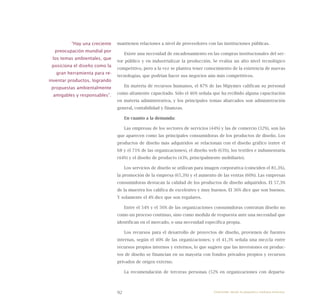92
mantienen relaciones a nivel de proveedores con las instituciones públicas.
Existe una necesidad de encadenamiento en las compras institucionales del sec-
tor público y en industrializar la producción. Se evalúa un alto nivel tecnológico
competitivo, pero a la vez se plantea tener conocimiento de la existencia de nuevas
tecnologías, que podrían hacer sus negocios aún más competitivos.
En materia de recursos humanos, el 87% de las Mipymes califican su personal
como altamente capacitado. Sólo el 46% señala que ha recibido alguna capacitación
en materia administrativa, y los principales temas abarcados son administración
general, contabilidad y finanzas.
En cuanto a la demanda:
Las empresas de los sectores de servicios (44%) y las de comercio (32%), son las
que aparecen como las principales consumidoras de los productos de diseño. Los
productos de diseño más adquiridos se relacionan con el diseño gráfico (entre el
68 y el 71% de las organizaciones), el diseño web (63%), los textiles e indumentaria
(44%) y el diseño de producto (43%, principalmente mobiliario).
Los servicios de diseño se utilizan para imagen corporativa (coinciden el 81,3%),
la promoción de la empresa (65,3%) y el aumento de las ventas (60%). Las empresas
consumidoras destacan la calidad de los productos de diseño adquiridos. El 57,3%
de la muestra los califica de excelentes y muy buenos. El 36% dice que son buenos.
Y solamente el 4% dice que son regulares.
Entre el 54% y el 56% de las organizaciones consumidoras contratan diseño no
como un proceso continuo, sino como medida de respuesta ante una necesidad que
identifican en el mercado, o una necesidad específica propia.
Los recursos para el desarrollo de proyectos de diseño, provienen de fuentes
internas, según el 40% de las organizaciones; y el 41,3% señala una mezcla entre
recursos propios internos y externos, lo que sugiere que las inversiones en produc-
tos de diseño se financian en su mayoría con fondos privados propios y recursos
privados de origen externo.
La recomendación de terceras personas (52% en organizaciones con departa-
“Hay una creciente
preocupación mundial por
los temas ambientales, que
posiciona el diseño como la
gran herramienta para re-
inventar productos, logrando
propuestas ambientalmente
amigables y responsables”.
Emprender desde la pequeña y mediana empresa:
 