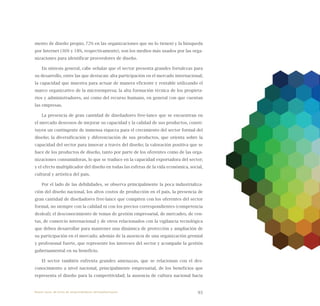93
mento de diseño propio; 72% en las organizaciones que no lo tienen) y la búsqueda
por Internet (36% y 18%, respectivamente), son los medios más usados por las orga-
nizaciones para identificar proveedores de diseño.
En síntesis general, cabe señalar que el sector presenta grandes fortalezas para
su desarrollo, entre las que destacan: alta participación en el mercado internacional;
la capacidad que muestra para actuar de manera eficiente y rentable utilizando el
marco organizativo de la microempresa; la alta formación técnica de los propieta-
rios y administradores, así como del recurso humano, en general con que cuentan
las empresas.
La presencia de gran cantidad de diseñadores free-lance que se encuentran en
el mercado deseosos de mejorar su capacidad y la calidad de sus productos, consti-
tuyen un contingente de inmensa riqueza para el crecimiento del sector formal del
diseño; la diversificación y diferenciación de sus productos, que orienta sobre la
capacidad del sector para innovar a través del diseño; la valoración positiva que se
hace de los productos de diseño, tanto por parte de los oferentes como de las orga-
nizaciones consumidoras, lo que se traduce en la capacidad exportadora del sector;
y el efecto multiplicador del diseño en todas las esferas de la vida económica, social,
cultural y artística del país.
Por el lado de las debilidades, se observa principalmente la poca industrializa-
ción del diseño nacional, los altos costos de producción en el país, la presencia de
gran cantidad de diseñadores free-lance que compiten con los oferentes del sector
formal, no siempre con la calidad ni con los precios correspondientes (competencia
desleal); el desconocimiento de temas de gestión empresarial, de mercadeo, de ven-
tas, de comercio internacional y de otros relacionados con la vigilancia tecnológica
que deben desarrollar para mantener una dinámica de protección y ampliación de
su participación en el mercado; además de la ausencia de una organización gremial
y profesional fuerte, que represente los intereses del sector y acompañe la gestión
gubernamental en su beneficio.
El sector también enfrenta grandes amenazas, que se relacionan con el des-
conocimiento a nivel nacional, principalmente empresarial, de los beneficios que
representa el diseño para la competitividad; la ausencia de cultura nacional hacia
Nueve casos de éxito de emprendedores latinoamericanos
 