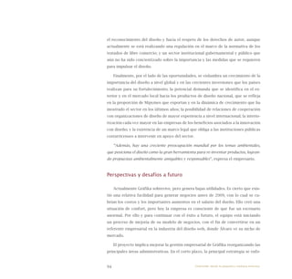 94
el reconocimiento del diseño y hacia el respeto de los derechos de autor, aunque
actualmente se está realizando una regulación en el marco de la normativa de los
tratados de libre comercio; y un sector institucional gubernamental y público que
aún no ha sido concientizado sobre la importancia y las medidas que se requieren
para impulsar el diseño.
Finalmente, por el lado de las oportunidades, se vislumbra un crecimiento de la
importancia del diseño a nivel global y en las crecientes inversiones que los países
realizan para su fortalecimiento; la potencial demanda que se identifica en el ex-
terior y en el mercado local hacia los productos de diseño nacional, que se refleja
en la proporción de Mipymes que exportan y en la dinámica de crecimiento que ha
mostrado el sector en los últimos años; la posibilidad de relaciones de cooperación
con organizaciones de diseño de mayor experiencia a nivel internacional; la interio-
rización cada vez mayor en las empresas de los beneficios asociados a la innovación
con diseño; y la existencia de un marco legal que obliga a las instituciones públicas
costarricenses a intervenir en apoyo del sector.
“Además, hay una creciente preocupación mundial por los temas ambientales,
que posiciona el diseño como la gran herramienta para re-inventar productos, logran-
do propuestas ambientalmente amigables y responsables”, expresa el empresario.
Perspectivas y desafíos a futuro
Actualmente Gráfika sobrevive, pero genera bajas utilidades. Es cierto que exis-
tió una relativa facilidad para generar negocios antes de 2009, con lo cual se cu-
brían los costos y los importantes aumentos en el salario del dueño. Ello creó una
situación de confort, pero hoy la empresa es consciente de que fue un escenario
anormal. Por ello y para continuar con el éxito a futuro, el equipo está iniciando
un proceso de mejoría de su modelo de negocios, con el fin de convertirse en un
referente empresarial en la industria del diseño web, donde Álvaro ve su nicho de
mercado.
El proyecto implica mejorar la gestión empresarial de Gráfika reorganizando las
principales áreas administrativas. En el corto plazo, la principal estrategia se enfo-
Emprender desde la pequeña y mediana empresa:
 