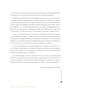 95
ca en aumentar las ventas y crear una empresa “hermana” o unidad independiente
especializada en el mercadeo por Internet, donde ven un gran potencial.
“Planeamos incorporar servicios de programación, pues eso es lo que los clientes
nos piden. Las nuevas propuestas que nos llegan quieren que se haga esto y aquello,
y que tengan una base de datos... Lo que no tenemos claro es el cómo incorporar este
servicio, porque los principales proveedores locales trabajan para el extranjero con em-
presas gigantes. Si se tiene personal de planta el costo es alto y la demanda aún no cu-
briría este costo; otra opción es conseguir proveedores en la India ya que, lo que cuesta
en Costa Rica US $1500 me cuesta US $140 en India y son buenos”, sostiene Álvaro.
A la vez, se dan cuenta de que el segmento al cual deben apuntar es el de empre-
sas más estables, medianas y grandes. Muchos de los clientes de Gráfika han sido
microempresas, algunas informales, siendo proyectos pequeños, en ocasiones mal
pagados y sin recompra. Este nuevo enfoque ha llevado a la empresa a participar en
ferias comerciales y eventos para acceder a este segmento de clientes.
Un sector específico que se desea abordar es el de turismo, que ha sido el sec-
tor económico más dinámico de Costa Rica durante los últimos años. Igualmente,
desean ofrecer diseño en 3D y trabajar en “open source”, pues son herramientas
fáciles de manipular, gratis y ya probadas.
En el mediano plazo, la meta es poder ofrecer los servicios en mandarín, dado
que este es un mercado con alto potencial para las empresas costarricenses; y en
cuanto al largo plazo, el deseo de este osado empresario es convertirse en una em-
presa internacional de gran tamaño, llegando a ser líder en el mercado mundial.
Autor: Oswaldo Segura, FUNDES.
Nueve casos de éxito de emprendedores latinoamericanos
 