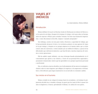 96
VIAJES JET
(MÉXICO)
La emprendedora, Mónica Bollain.
Introducción
Mónica Bollain (44) nació en Morelia, Estado de Michoacán (occidente de México) y
es la cuarta de seis hijos. Después de terminar el colegio, vivió unos años en Europa,
antes de regresar a México para estudiar Turismo. No tiene una formación empresa-
rial, y como ella misma lo describe, tampoco “grandes postgrados”.
Sin embargo, cuenta con una gran visión, eficiencia y capacidad de trabajo, que
le han permitido alcanzar el éxito y la excelencia, primero en una agencia de viajes
en la que trabajó, y después en su propia empresa en el mismo rubro, que ya tiene
catorce años de existencia y ventas anuales por un millón de dólares, a pesar de las
dificultades que enfrenta la industria y que han llevado a muchas empresas de turis-
mo a cerrar operaciones.
Ella ha sabido seguir adelante, con una estrategia basada principalmente en el
conocimiento que aporta a sus clientes, a través de un personal bien capacitado y
justamente remunerado; valores que ha aprendido en su propia experiencia personal
y profesional.
Hoy, se enfrenta a nuevos desafíos con el advenimiento de las nuevas tecnologías y
clientes cada vez más exigentes, que obligan a la empresa y a la empresaria a reformu-
larse y diversificarse para lograr mantenerse en un mercado en constante cambio.
Sus inicios en el turismo
Mónica estudió en un colegio de monjas hasta la secundaria, y al terminar la pre-
paratoria decidió irse a estudiar a Europa. Su gusto por los viajes la llevó a pasar tres
años en Inglaterra y Francia, aprendiendo el idioma y la cultura de esos países.
Emprender desde la pequeña y mediana empresa:
 
