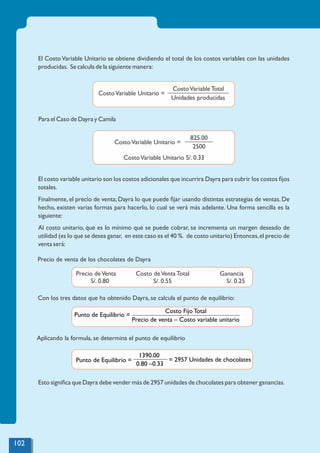 Para el Caso de Dayra y Camila
El costo variable unitario son los costos adicionales que incurrira Dayra para cubrir los costos ﬁjos
totales.
Finalmente, el precio de venta; Dayra lo que puede ﬁjar usando distintas estrategias de ventas. De
hecho, existen varias formas para hacerlo, lo cual se verá más adelante. Una forma sencilla es la
siguiente:
Al costo unitario, que es lo mínimo que se puede cobrar, se incrementa un margen deseado de
utilidad (es lo que se desea ganar, en este caso es el 40 %. de costo unitario) Entonces,el precio de
venta será:
Precio de venta de los chocolates de Dayra
Con los tres datos que ha obtenido Dayra, se calcula el punto de equilibrio:
Esto signiﬁca que Dayra debe vender más de 2957 unidades de chocolates para obtener ganancias.
El CostoVariable Unitario se obtiene dividiendo el total de los costos variables con las unidades
producidas. Se calcula de la siguiente manera:
CostoVariable Unitario S/. 0.33
CostoVariable Unitario =
825.00
2500
CostoVariable Unitario =
CostoVariable Total
Unidades producidas
Precio deVenta
S/. 0.80
Costo deVenta Total
S/. 0.55
Ganancia
S/. 0.25
Aplicando la formula, se determina el punto de equilibrio
Costo Fijo Total
Punto de Equilibrio =
Precio de venta – Costo variable unitario
= 2957 Unidades de chocolates
1390.00
Punto de Equilibrio =
0.80 –0.33
102
 