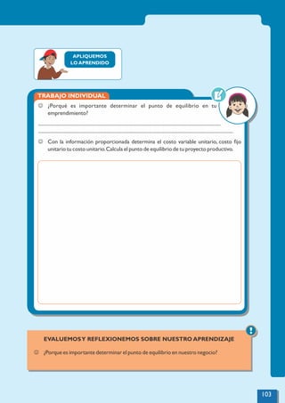 APLIQUEMOS
LO APRENDIDO
TRABAJO INDIVIDUAL
J ¿Porqué es importante determinar el punto de equilibrio en tu
emprendimiento?
.................................................................................................................................................
...........................................................................................................................................................
J Con la información proporcionada determina el costo variable unitario, costo ﬁjo
unitario tu costo unitario.Calcula el punto de equilibrio de tu proyecto productivo.
!
EVALUEMOSY REFLEXIONEMOS SOBRE NUESTRO APRENDIZAJE
J ¿Porque es importante determinar el punto de equilibrio en nuestro negocio?
103
 