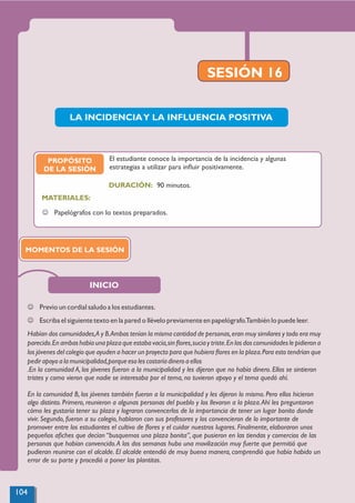SESIÓN 16
PROPÓSITO
DE LA SESIÓN
MATERIALES:
J Papelógrafos con lo textos preparados.
El estudiante conoce la importancia de la incidencia y algunas
estrategias a utilizar para inﬂuir positivamente.
J Previo un cordial saludo a los estudiantes.
J Escribael siguientetexto en la pared o llévelo previamenteen papelógrafo.También lo puede leer.
Habían dos comunidades,A y B.Ambas tenían la misma cantidad de personas,eran muy similares y todo era muy
parecido.En ambas había una plaza que estaba vacía,sin ﬂores,sucia y triste.En las dos comunidades le pidieron a
los jóvenes del colegio que ayuden a hacer un proyecto para que hubiera ﬂores en la plaza.Para esto tendrían que
pedir apoyo a la municipalidad,porque eso les costaríadinero a ellos
.En la comunidad A, los jóvenes fueron a la municipalidad y les dijeron que no había dinero. Ellos se sintieron
tristes y como vieron que nadie se interesaba por el tema, no tuvieron apoyo y el tema quedó ahí.
En la comunidad B, los jóvenes también fueron a la municipalidad y les dijeron lo mismo. Pero ellos hicieron
algo distinto. Primero, reunieron a algunas personas del pueblo y los llevaron a la plaza.Ahí les preguntaron
cómo les gustaría tener su plaza y lograron convencerlos de la importancia de tener un lugar bonito donde
vivir. Segundo, fueron a su colegio, hablaron con sus profesores y los convencieron de lo importante de
promover entre los estudiantes el cultivo de ﬂores y el cuidar nuestros lugares. Finalmente, elaboraron unos
pequeños aﬁches que decían “busquemos una plaza bonita”, que pusieron en las tiendas y comercios de las
personas que habían convencido.A las dos semanas hubo una movilización muy fuerte que permitió que
pudieran reunirse con el alcalde. El alcalde entendió de muy buena manera, comprendió que había habido un
error de su parte y procedió a poner las plantitas.
MOMENTOS DE LA SESIÓN
INICIO
LA INCIDENCIAY LA INFLUENCIA POSITIVA
90 minutos.
DURACIÓN:
104
 
