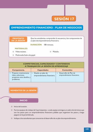 SESIÓN 17
INICIO
COMPETENCIAS, CAPACIDADESY CONTENIDOS
ATRABAJAR EN LA SESIÓN DE APRENDIZAJE
Competencia. Capacidades Contenidos
Ÿ Propone creativamente
ideas, soluciones,
proyectos ante desafíos y
problemas.
Ÿ Diseña un plan de
emprendimiento ﬁnanciero.
Ÿ Desarrollo de Plan de
emprendimiento ﬁnanciero.
J Inicio de la sesión.
J Forme equipos de trabajo de 5 participantes; a cada equipo entregue un sobre de términos que
son los pasos para un emprendimiento ﬁnanciero; pídales que organicen los pasos y luego
peguen en la pared del aula.
J Indique a los estudiantes que conoceran el desarrollo de un plan de emprendimiento.
EMPRENDIMIENTO FINANCIERO - PLAN DE NEGOCIOS
PROPÓSITO
DE LA SESIÓN
180 minutos.
MATERIALES:
DURACIÓN:
J Video tarjetas.
J Multimedia Sobre de papel.
J Módulo.
Que los estudiantes comprendan la secuencia y los componentes de
un plan de emprendimiento ﬁnanciero.
MOMENTOS DE LA SESIÓN
109
 