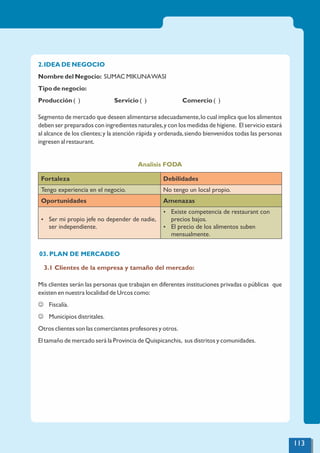 2.IDEA DE NEGOCIO
Nombre del Negocio: SUMAC MIKUNAWASI
Tipo de negocio:
Producción ( ) Servicio ( ) Comercio ( )
Segmento de mercado que deseen alimentarse adecuadamente,lo cual implica que los alimentos
deben ser preparados con ingredientes naturales,y con los medidas de higiene. El servicio estará
al alcance de los clientes;y la atención rápida y ordenada,siendo bienvenidos todas las personas
ingresen al restaurant.
Analisis FODA
Fortaleza Debilidades
Tengo experiencia en el negocio. No tengo un local propio.
Oportunidades Amenazas
Ÿ Ser mi propio jefe no depender de nadie,
ser independiente.
Ÿ Existe competencia de restaurant con
precios bajos.
Ÿ El precio de los alimentos suben
mensualmente.
03. PLAN DE MERCADEO
3.1 Clientes de la empresa y tamaño del mercado:
Mis clientes serán las personas que trabajan en diferentes instituciones privadas o públicas que
existen en nuestra localidad de Urcos como:
J Fiscalía.
J Municipios distritales.
Otros clientes son las comerciantes profesores y otros.
El tamaño de mercado será la Provincia de Quispicanchis, sus distritos y comunidades.
113
 