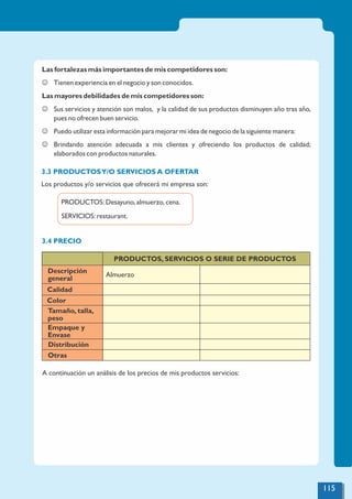 Las fortalezas más importantes de mis competidores son:
J Tienen experiencia en el negocio y son conocidos.
Las mayores debilidades de mis competidores son:
J Sus servicios y atención son malos, y la calidad de sus productos disminuyen año tras año,
pues no ofrecen buen servicio.
J Puedo utilizar esta información para mejorar mi idea de negocio de la siguiente manera:
J Brindando atención adecuada a mis clientes y ofreciendo los productos de calidad;
elaborados con productos naturales.
3.3 PRODUCTOSY/O SERVICIOS A OFERTAR
Los productos y/o servicios que ofrecerá mi empresa son:
PRODUCTOS: Desayuno, almuerzo, cena.
SERVICIOS: restaurant.
3.4 PRECIO
A continuación un análisis de los precios de mis productos servicios:
PRODUCTOS, SERVICIOS O SERIE DE PRODUCTOS
Descripción
general
Almuerzo
Calidad
Color
Tamaño, talla,
peso
Empaque y
Envase
Distribución
Otras
115
 