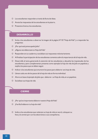 J Los estudiantes responden a través de lluvia de ideas.
J Anote las respuestas de los estudiantes en la pizarra.
J Presente el tema a los estudiantes.
DESARROLLO
J Invita a los estudiantes a observar la imagen de la página Nº 03 "Hoja deVida" y a responder las
preguntas:
J ¿Por qué está preocupado Julio?
J ¿Alguna vez elaboraste tu Hoja deVida?
J Responden en su cuaderno y socializan sus respuestas voluntariamente.
J Al ﬁnalizar la participación de los estudiantes comente sobre la importancia de la hoja de vida.
J Desarrolla el tema generando la atención de los estudiantes y absuelve las inquietudes de los
estudiantes y para complementar presenta como ejemplo la hoja de vida de Julio en papelote y
explica los pasos que se deben seguir.
J Indicar a los estudiantes que enumere los pasos para elaborar una hoja de vida.
J Llenan cada uno de los pasos de la hoja de vida en forma individual.
J Ahora en base al ejemplo de Julio que elaboren su Hoja de vida,en un papelote.
J Socializan sus hojas de vida
CIERRE
J ¿Por qué es importante elaborar nuestra Hoja deVida?
J ¿Fue fácil elaborar tu hoja de vida?
J Indica a los estudiantes que redacten su hoja de vida en word, coloquen su
foto y lo envien por correo electrónico a sus compañeros.
10
 