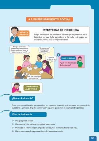 APRENDAMOS
ALGO NUEVO
¿QUÉVAS A
APRENDER?
4.5. EMPRENDIMIENTO SOCIAL
ESTRATEGIAS DE INCIDENCIA
Luego de conocer los problemas sociales que se presentan en tu
localidad, en esta ﬁcha aprenderás a formular estrategias de
incidencia política para tu emprendimiento.
?
PARA EMPEZAR
¿Qué es incidencia?
Es un proceso deliberado que considera un conjunto sistemático de acciones por parte de la
ciudadanía organizada,dirigidos a inﬂuir sobre aquellos que toman decisiones sobre políticas.
Plan de incidencia
J Una guía para la acción
J Un marco de referencia para organizar las acciones
J Un marco de referencia para organizar los recursos (humanos,ﬁnancieros,etc.).
J Una propuesta explícita y conocida por las partes interesadas.
Uhmm la
verdad no sé,
Si realizamos
estrategias de
incidencia
¿Qué son estrategias
de incidencia?
Amigos son tantos
problemas que anotamos
¿Cómo podemos hacer el
tratamiento de estos?
¿Qué son estrategias
de incidencia?
129
 