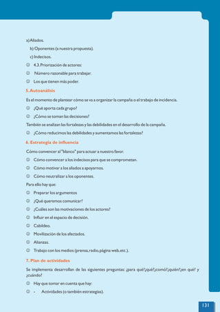 a)Aliados.
b) Oponentes (a nuestra propuesta).
c) Indecisos.
J 4.3.Priorización de actores:
J Número razonable para trabajar.
J Los que tienen más poder.
Es el momento de plantear cómo se va a organizar la campaña o el trabajo de incidencia.
J ¿Qué aporta cada grupo?
J ¿Cómo se toman las decisiones?
También se analizan las fortalezas y las debilidades en el desarrollo de la campaña.
J ¿Cómo reducimos las debilidades y aumentamos las fortalezas?
Cómo convencer al "blanco" para actuar a nuestro favor.
J Cómo convencer a los indecisos para que se comprometan.
J Cómo motivar a los aliados a apoyarnos.
J Cómo neutralizar a los oponentes.
Para ello hay que:
J Preparar los argumentos
J ¿Qué queremos comunicar?
J ¿Cuáles son las motivaciones de los actores?
J Inﬂuir en el espacio de decisión.
J Cabildeo.
J Movilización de los afectados.
J Alianzas.
J Trabajo con los medios (prensa,radio,página web,etc.).
Se implementa desarrollan de las siguientes preguntas: ¿para qué?¿qué?¿comó?¿quién?¿en qué? y
¿cuándo?
J Hay que tomar en cuenta que hay:
J - Actividades (o también estrategias).
5.Autoanálisis
6. Estrategia de inﬂuencia
7. Plan de actividades
131
 