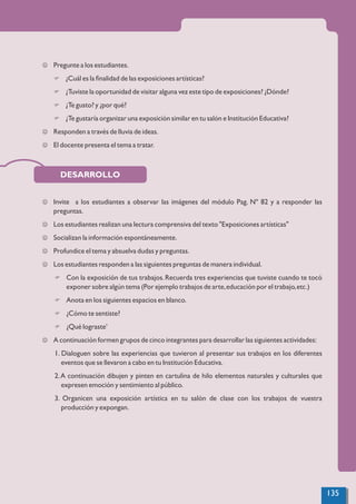 DESARROLLO
J Pregunte a los estudiantes.
F ¿Cuál es la ﬁnalidad de las exposiciones artísticas?
F ¿Tuviste la oportunidad de visitar alguna vez este tipo de exposiciones? ¿Dónde?
F ¿Te gusto? y ¿por qué?
F ¿Te gustaría organizar una exposición similar en tu salón e Institución Educativa?
J Responden a través de lluvia de ideas.
J El docente presenta el tema a tratar.
J Invite a los estudiantes a observar las imágenes del módulo Pag. Nº 82 y a responder las
preguntas.
J Los estudiantes realizan una lectura comprensiva del texto "Exposiciones artísticas"
J Socializan la información espontáneamente.
J Profundice el tema y absuelva dudas y preguntas.
J Los estudiantes responden a las siguientes preguntas de manera individual.
F Con la exposición de tus trabajos.Recuerda tres experiencias que tuviste cuando te tocó
exponer sobre algún tema (Por ejemplo trabajos de arte,educación por el trabajo,etc.)
F Anota en los siguientes espacios en blanco.
F ¿Cómo te sentiste?
F ¿Qué lograste’
J A continuación formen grupos de cinco integrantes para desarrollar las siguientes actividades:
1. Dialoguen sobre las experiencias que tuvieron al presentar sus trabajos en los diferentes
eventos que se llevaron a cabo en tu Institución Educativa.
2.A continuación dibujen y pinten en cartulina de hilo elementos naturales y culturales que
expresen emoción y sentimiento al público.
3. Organicen una exposición artística en tu salón de clase con los trabajos de vuestra
producción y expongan.
135
 