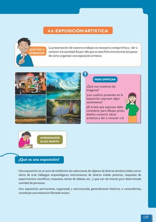 ¿QUÉVAS A
APRENDER?
?
PARA EMPEZAR
4.6. EXPOSICIÓN ARTÍSTICA
La presentación de nuestros trabajos es necesario compartirlos y dar a
conocer a la sociedad.Es por ello que en esta ﬁcha encontrarás los pasos
de cómo organizar una exposición artística
¿Qué nos muestran las
imágenes?
¿Los cuadros presentes en la
exposición expresan algún
sentimiento?
¿El artista que aspectos debe
considerar para dibujar, pintar,
diseñar, construir obras
artísticas y dar a conocer a la
APRENDAMOS
ALGO NUEVO
¿Qué es una exposición?
Una exposición es un acto de exhibición de colecciones de objetos de diversa temática (tales como:
obras de arte, hallazgos arqueológicos, instrumentos de diversa índole, pinturas, maquetas de
experimentos cientíﬁcos, maquetas, temas de debate, etc...), que son de interés para determinada
cantidad de personas.
Una exposición permanente, organizada y estructurada, generalmente histórica o costumbrista,
constituye una institución llamada museo.
137
 