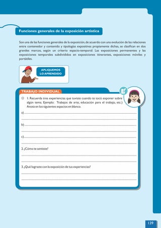 Son una de las funciones generales de la exposición,de acuerdo con una evolución de las relaciones
entre contenedor y contenido y tipologías expositivas propiamente dichas, se clasiﬁcan en dos
grandes marcos, según un criterio espacio-temporal: Las exposiciones permanentes y las
exposiciones temporales subdivididos en exposiciones itinerantes, exposiciones móviles y
portátiles.
APLIQUEMOS
LO APRENDIDO
TRABAJO INDIVIDUAL
J 1. Recuerda tres experiencias que tuviste cuando te tocó exponer sobre
algún tema. Ejemplo: Trabajos de arte, educación para el trabajo, etc.)
Anota en los siguientes espacios en blanco.
a) ..............................................................................................................................................................
..................................................................................................................................................................
b) .............................................................................................................................................................
..................................................................................................................................................................
c)..............................................................................................................................................................
..................................................................................................................................................................
2.¿Cómo te sentiste?
..................................................................................................................................................................
..................................................................................................................................................................
3.¿Qué lograste con la exposición de tus experiencias?
..................................................................................................................................................................
..................................................................................................................................................................
Funciones generales de la exposición artistica
139
 