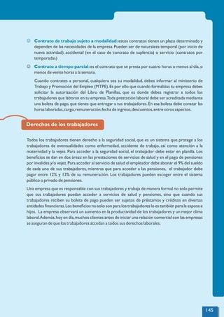 J Contrato de trabajo sujeto a modalidad:estos contratos tienen un plazo determinado y
dependen de las necesidades de la empresa.Pueden ser de naturaleza temporal (por inicio de
nueva actividad), accidental (en el caso de contrato de suplencia) o servicio (contratos por
temporadas)
J es el contrato que se presta por cuatro horas o menos al día,o
Contrato a tiempo parcial:
menos de veinte horas a la semana.
Cuando contrates a personal, cualquiera sea su modalidad, debes informar al ministerio de
Trabajo y Promoción del Empleo (MTPE).Es por ello que cuando formalizas tu empresa debes
solicitar la autorización del Libro de Planillas, que es donde debes registrar a todos los
trabajadores que laboran en tu empresa.Toda prestación laboral debe ser acreditada mediante
una boleta de pago,que tienes que entregar a tus trabajadores.En esa boleta debe constar las
horas laboradas,cargo,remuneración,fecha de ingreso,descuentos,entre otros aspectos.
Derechos de los trabajadores
Todos los trabajadores tienen derecho a la seguridad social, que es un sistema que protege a los
trabajadores de eventualidades como enfermedad, accidente de trabajo, así como atención a la
maternidad y la vejez. Para acceder a la seguridad social, el trabajador debe estar en planilla. Los
beneﬁcios se dan en dos áreas:en las prestaciones de servicios de salud y en el pago de pensiones
por invalides y/o vejez.Para acceder al servicio de salud el empleador debe abonar el 9% del sueldo
de cada uno de sus trabajadores, mientras que para acceder a las pensiones, el trabajador debe
pagar entre 12% y 13% de su remuneración. Los trabajadores pueden escoger entre el sistema
público o privado de pensiones.
Una empresa que es responsable con sus trabajadores y trabaja de manera formal no solo permite
que sus trabajadores puedan acceder a servicios de salud y pensiones, sino que cuando sus
trabajadores reciben su boleta de pago pueden ser sujetos de préstamos y créditos en diversas
entidades ﬁnancieras.Los beneﬁcios no solo son para los trabajadores lo es también para la esposa e
hijos. La empresa observará un aumento en la productividad de los trabajadores y un mejor clima
laboral.Además,hoy en día,muchos clientes antes de iniciar una relación comercial con las empresas
se aseguran de que los trabajadores accedan a todos sus derechos laborales.
145
 