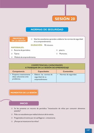 J Se les presenta un recorte de periódico "intoxicación de niños por consumir alimentos
pasados"
J Pida a un estudiante que realiza la lectura de la noticia.
J Pregúnteles el motivo por el cual llegaron a intoxicarse.
J ¿Porque se intoxicaron los niños?
SESIÓN 20
INICIO
COMPETENCIAS, CAPACIDADES
ATRABAJAR EN LA SESIÓN DE APRENDIZAJE
Competencia Capacidades Contenidos
Ÿ Propone creativamente
ideas soluciones ante
problemas.
Ÿ Elabora las normas de
seguridad de su
emprendimiento
Ÿ Normas de seguridad.
NORMAS DE SEGURIDAD
PROPÓSITO
DE LA SESIÓN
90 minutos.
MATERIALES:
DURACIÓN:
J Qué los estudiantes aprendan a elaborar las normas de seguridad
en su emprendimiento.
MOMENTOS DE LA SESIÓN
147
 