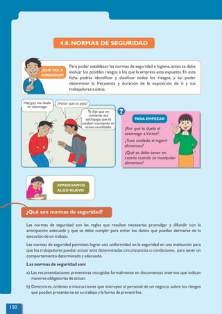 ¿QUÉVAS A
APRENDER?
4.8. NORMAS DE SEGURIDAD
Las normas de seguridad son las reglas que resultan necesarias promulgar y difundir con la
anticipación adecuada y que se debe cumplir para evitar los daños que puedan derivarse de la
ejecución de un trabajo.
Las normas de seguridad permiten lograr una uniformidad en la seguridad en una institución para
que los trabajadores puedan actuar ante determinadas circunstancias o condiciones, para tener un
comportamiento determinado y adecuado.
Las normas de seguridad son:
a) Las recomendaciones preventivas recogidas formalmente en documentos internos que indican
maneras obligatorias de actuar.
b) Directrices, órdenes e instrucciones que instruyen al personal de un negocio sobre los riesgos
que pueden presentarse en su trabajo y la forma de prevenirlos.
?
PARA EMPEZAR
Para poder establecer las normas de seguridad e higiene,antes se debe
evaluar los posibles riesgos a los que la empresa esta expuesta. En esta
ﬁcha podrás identiﬁcar y clasiﬁcar todos los riesgos, y así poder
determinar la frecuencia y duración de la exposición de ti y tus
trabajadores a éstos.
¿Por qué le duele el
estómago aVíctor?
¿Tuvo cuidado al ingerir
alimentos?
¿Qué se debe tener en
cuenta cuando se manipulan
alimentos?
APRENDAMOS
ALGO NUEVO
¿Qué son normas de seguridad?
Hayyyyy me duele
mi estomago.
¿Víctor que te pasa?
Te dije que no
comieras esa
salchipapa que lo
estaban cocinando en
aceite reutilizado.
150
 