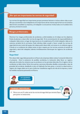 Riesgos profesionales.
Disminuir los riesgos profesionales de accidentes y enfermedades en el trabajo son los objetivos
ﬁnales de plantear y desarrollar normas de seguridad. En la concientización de responsabilidades el
trabajador debe tomar un lugar de importancia en el cumplimiento.El rol del trabajador debe ser la
columna vertebral de la normativa. Cada individuo debe cumplir y hacer cumplir las normas de
seguridad;de este modo del equipo de trabajo podrá desarrollar sus tareas en un ambiente seguro.
Cuando en un ambiente de trabajo existe un gran respeto por las normas, aumenta el sentido de
seguridad y salud del trabajador, además inmediatamente disminuyen los registros de accidentes
laborales.
Seguridad
Para desarrollar seguridad,pensando en el futuro,las empresas deben evaluar la situación laboral en
el presente. Ante la existencia de posibles accidentes, la institución debe llevar un registro
adecuado de todos los siniestros que se producen en los periodos laborales. En el registro de los
accidentes se debe indicar fecha,hora,partes y personas afectadas,detalles contextuales y tipo de
gravedad del accidente, detallando si para el implicado fue leve, grave, o mortal. La observación y
registro de riesgos debe servir para conformar estadísticas seguras de vida de la empresa y tomar
las medidas necesarias pensando en el futuro.
APLIQUEMOS
LO APRENDIDO
TRABAJO INDIVIDUAL
J Marca con una X cuales serían las normas de seguridad que necesita Dayra
para poner un restaurante.
¿Por qué son importantes las normas de seguridad?
Las normas de seguridad son importantes porque previenen lesiones e incluso salvan vidas,es por
ello que concientizar a los trabajadores en la importancia de las mismas esprioritario en el contexto
laboral de la actualidad.La empresa y el trabajador se encuentran involucrados en el cuidado de la
persona y el entorno social.
152
 