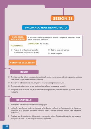 SESIÓN 21
PROPÓSITO
DE LA SESIÓN
MATERIALES:
J Naipes de evaluación preparados
previamente (un juego por grupo).
J Sobres para entregarlos.
J Hojas de papel.
EVALUANDO NUESTRO PROYECTO
El estudiante deﬁne que mejoras realizar a proyectos diversos a partir
de un análisis de evaluación.
J Previo un cordial saludo a los estudiantes,inicie la sesión conversando sobre la exposición artística
de la sesión 18 que los estudiantes realizaron.
J Conversen sobre cómo les fue,si lograron todo lo que se propusieron,etc.
J Pregúnteles cuál consideran que sería una buena forma para evaluar la sesión.
J Indíqueles que el día de hoy, buscarán evaluar el proyecto para ver mejoras y poder volver a
realizarlo.
INICIO
MOMENTOS DE LA SESIÓN
90 minutos.
DURACIÓN:
J Pídales a los estudiantes que se formen en equipos.
J Indíqueles que lo que harán será evaluar el trabajado realizado en la exposición artística que
realizaron (o la actividad que hayan deﬁnido hacer) con una dinámica llamada “Los Naipes de
evaluación”.
J A cada grupo de estudiantes dele un sobre con los diez naipes.Estos tendrán escrito una pregunta
en la parte de atrás.Las diez preguntas son las siguientes:
DESARROLLO
154
 