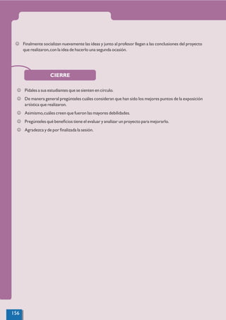 J Finalmente socializan nuevamente las ideas y junto al profesor llegan a las conclusiones del proyecto
que realizaron,con la idea de hacerlo una segunda ocasión.
CIERRE
J Pídales a sus estudiantes que se sienten en círculo.
J De manera general pregúnteles cuáles consideran que han sido los mejores puntos de la exposición
artística que realizaron.
J Asimismo,cuáles creen que fueron las mayores debilidades.
J Pregúnteles qué beneﬁcios tiene el evaluar y analizar un proyecto para mejorarlo.
J Agradezca y de por ﬁnalizada la sesión.
156
 
