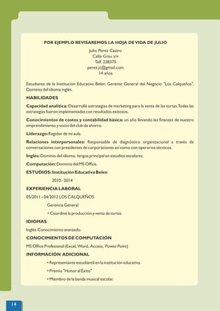 POR EJEMPLO REVISAREMOS LA HOJA DEVIDA DE JULIO
Julio Pérez Castro
Calle Grau s/n
Telf. 238375
perez.jc@gmail.com
14 años
Estudiante de la Institución Educativa Belén. Gerente General del Negocio "Los Calqueños".
Dominio del idioma inglés.
HABILIDADES
Capacidad analítica: Desarrollé estrategias de marketing para la venta de las tortas.Todas las
estrategias fueron implementadas con resultados exitosos.
Conocimientos de costos y contabilidad básica: un año llevando las ﬁnanzas de nuestro
emprendimiento y socio del club de ahorro.
Liderazgo:Regidor de mi aula.
Relaciones interpersonales: Responsable de diagnóstico organizacional a través de
conversaciones con presidentes de corporaciones así como con operarios técnicos.
Inglés: Dominio del idioma, lengua principal en estudios escolares.
Computación: Dominio del MS Ofﬁce.
ESTUDIOS: Institución Educativa Belen
2010 - 2014
EXPERIENCIA LABORAL
05/2011 - 04/2012 LOS CALQUEÑOS
Gerencia General
• Coordiné la producción y venta de tortas
IDIOMAS
Inglés:Conocimiento avanzado.
CONOCIMIENTOS DE COMPUTACIÓN
MS Ofﬁce Profesional (Excel, Word, Access, Power Point)
INFORMACIÓN ADICIONAL
• Representante estudiantil en la institución educativa.
• Premio "Honor al Éxito"
• Miembro de la banda musical escolar.
14
 