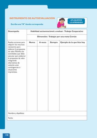 158
INSTRUMENTO DE AUTOEVALUACIÓN
Desempeño Habilidad socioemocional a evaluar: Trabajo Cooperativo
Dimensión: Trabajar por una meta Común
Realiza acciones para
adquirir los recursos
necesarios para
elaborar la propuesta
de valor. Planiﬁca las
actividades que debe
ejecutar para elaborar
la propuesta de valor
integrando
alternativas de
solución ante
contingencias o
situaciones
imprevistas.
Nunca A veces Siempre Ejemplo de lo que hice hoy
Nombre y Apellidos:
Fecha:
Escribe una“X” donde corresponda:
APLIQUEMOS
LO APRENDIDO
 