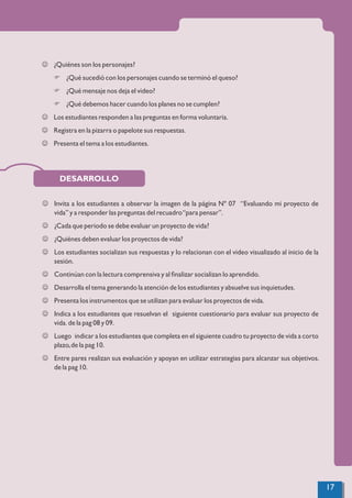 DESARROLLO
J ¿Quiénes son los personajes?
F ¿Qué sucedió con los personajes cuando se terminó el queso?
F ¿Qué mensaje nos deja el video?
F ¿Qué debemos hacer cuando los planes no se cumplen?
J Los estudiantes responden a las preguntas en forma voluntaria.
J Registra en la pizarra o papelote sus respuestas.
J Presenta el tema a los estudiantes.
J Invita a los estudiantes a observar la imagen de la página Nº 07 “Evaluando mi proyecto de
vida” y a responder las preguntas del recuadro“para pensar”.
J ¿Cada que periodo se debe evaluar un proyecto de vida?
J ¿Quiénes deben evaluar los proyectos de vida?
J Los estudiantes socializan sus respuestas y lo relacionan con el video visualizado al inicio de la
sesión.
J Continúan con la lectura comprensiva y al ﬁnalizar socializan lo aprendido.
J Desarrolla el tema generando la atención de los estudiantes y absuelve sus inquietudes.
J Presenta los instrumentos que se utilizan para evaluar los proyectos de vida.
J Indica a los estudiantes que resuelvan el siguiente cuestionario para evaluar sus proyecto de
vida. de la pag 08 y 09.
J Luego indicar a los estudiantes que completa en el siguiente cuadro tu proyecto de vida a corto
plazo,de la pag 10.
J Entre pares realizan sus evaluación y apoyan en utilizar estrategias para alcanzar sus objetivos.
de la pag 10.
17
 