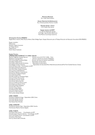 Director Nacional
Soc. Caleb Meza Arellano
Asesor Nacional de Adolescencia
Eco. Orlando Jonathan Romero Casildo
Gerente Zonal – Cusco
C.P.C Teoﬁlo Silva Garcia
Equipo técnico de WVP
Lic. Marisol Maldonado Quispe
Prof. Olga Lidia Aranibar Altamirano
Prof. Marino Ccorimanya Gutierrez
Orientación Técnica MINEDU
Ángela Bravo Chacón, Hilda Peceros Silvera, Niels HidalgoYupari- Equipo Educación para el Trabajo-Dirección de Educación Secundaria DES-MINEDU
Equipo consultor:
Elaboración:
Ing. Javier Zapata Innocenzi
Lic. Diego Chacon
Diagramación:
Karen Hoces Cavalcanti
EquipoTécnico
UNIDAD EJECTUORA N° 311 UGEL CALCA
Mg. Iván Fitzgerald Carbajal Marconi : Director de la U.E. N°311 UGEL - Calca
Mg. Ramiro Lechuga Mora : Director del Área de Gestión Pedagógica
Prof. Carlos Rafael CárdenasValdez : Director del Área de Gestión Institucional
Prof. Edson Madera Terán : Especialistas de Secundaria
Prof. Fidelia Gladis Estrada Sarmiento : Especialistas de Secundaria
Prof. Pelagia Cordova Huamani : Especialistas de SecundariaHna. Hilda Aimituma AimitumaProf. Prof. Clotilde Romero Chavez
Prof. Frida Ascue Salas - Coordinadora de EPT
Prof. Nancy Aymituma Aymituma
Prof. Maria Elena Gavidia Hinojosa
Prof. Lorenza Castilla Barbosa
Prof.Wilson Bautista Canaza Juarez
Prof. Rossana EchegarayVasquez
Prof. Zoilo Rueda Silva
Prof. Eloy Guillermo RodriguezYepez
Prof. Luis Ochoa Mormontoy
Prof. Marizza Canchari Espejo
Prof. Dennis Salinas Sanchez
Prof. Luis GuillermoVenero Lovon
Prof. Sergio Luis Almiron Ortiz
Prof. Fanny Molina Mollapasa
Prof.Ana Mora Moreno
Prof. Juan Huallpa Alagon
Prof. Fidel Achahui Choque
Prof.Arturo Peña Guevara
Prof. Luciano Quispe Quispe
UGEL CANAS
Prof. Jaime Delgado Arteaga – Especialista UGEL Canas
Prof. Celia Quispe Caunalla
Prof. Delia Quispe Fuentes
Prof. Neime Tairo Pichuilla
UGEL CANCHIS
Prof.Martha Cahuana Tapia - Especialista UGEL Canchis
Prof.Ananias Máximo Romero Aguilar
UGEL CUSCO
Prof. Eloisa Meza Garcia - Coordinadora de EPT
Prof. Julio Jolver Huaranca Alvarez – Coordinador de EPT
Prof. Lucila Medina Puma– Coordinadora de EPT
Prof. Javier Mollo Rojas
Prof. Luz Marina Ibarra Miranda
 