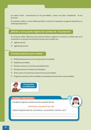 :
en nuestra visión, concentrarnos en las prioridades, y tener una mejor visualización de los
procesos.
Es necesario realizar un auto análisis periódico y anotar las respuestas a preguntas especíﬁcas, en
cada etapa del proceso.
¿Dónde y como puedo registra los cambios de mi proyecto?
Es necesario utilizar diferentes herramientas donde se registran los avances y cambios que se ha
producido en tu proyecto de vida.Entre los que más se utilizan son:
J Agenda manual.
J Agenda electrónica.
Consejos prácticos para evaluar
J Realiza planteamientos escritos del proyecto visualizado.
J Establece prioridades.
J Revalúa tu avance y crecimiento periódicamente.
J Decide practicar la constancia y la disciplina.
J Ante nuevas circunstancias renueve horarios y prioridades.
J Organiza tu tiempo y dinero establece un presupuesto de acuerdo a tus prioridades.
TRABAJO INDIVIDUAL
Evaluando mi proyecto de vida
Completa el siguiente cuestionario de tu proyecto de vida .
1.¿Qué he logrado hasta hoy (crecimiento, conocimiento, madurez, etc.)?
.................................................................................................................................................................
.................................................................................................................................................................
APLIQUEMOS
LO APRENDIDO
20
 