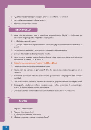 DESARROLLO
J ¿ Qué hacemos por otras personas para ganarnos su conﬁanza y su amistad?
J Los estudiantes responden voluntariamente.
J A continuación presente el tema.
J Invite a los estudiantes a leer el módulo de emprendimiento Pág N° 11, indiqueles que
observen la imagen y puedan responder a las preguntas:
J - ¿Qué observas en la imagen?
J - ¿Porqué crees que es importante tener amistades? ¿Algún momento necesitaremos de su
apoyo?
J Los estudiantes responden a las preguntas a través de la tormenta de ideas.
J Explique el tema a través de organizadores visuales.
J Luego presente un video para profundizar el tema, indicar que anoten las características mas
importantes. Ir al BANCO DE VIDEOS.
J https://www.youtube.com/watch?v=ivE08woQPnA
J Conversar sobre el contenido y mensaje del video.
J ¿Cuales son las técnicas de persuasión?. Que los estudiantes anoten los aportes en su
cuaderno.
J Terminda la explicación indique a los estudiantes que contesten a las preguntas de la actividad
individual.
J Que los estudiantes completen el cuadro de las redes de apoyo en su familia,escuela y localidad.
J En equipos los estudiantes mediante trabajo en equipo realizan un ejercicio de persuasión para
la venta de algún producto .ante sus compañeros .
J Que los estudiantes anoten las técnicas que han utilizado para su labor de persuasión.
CIERRE
Pregunte a los estudiantes:
J ¿Te gustó el tema estudiado?
J ¿Qué importancia tiene la persuasión?
J ¿Que vas a hacer para mejorar tu autoconﬁanza?
24
 