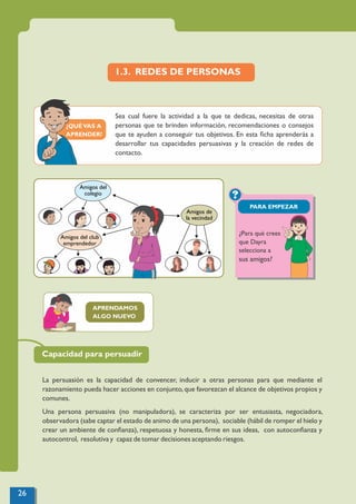 ¿QUÉVAS A
APRENDER?
?
PARA EMPEZAR
1.3. REDES DE PERSONAS
Sea cual fuere la actividad a la que te dedicas, necesitas de otras
personas que te brinden información, recomendaciones o consejos
que te ayuden a conseguir tus objetivos. En esta ﬁcha aprenderás a
desarrollar tus capacidades persuasivas y la creación de redes de
contacto.
APRENDAMOS
ALGO NUEVO
La persuasión es la capacidad de convencer, inducir a otras personas para que mediante el
razonamiento pueda hacer acciones en conjunto,que favorezcan el alcance de objetivos propios y
comunes.
Una persona persuasiva (no manipuladora), se caracteriza por ser entusiasta, negociadora,
observadora (sabe captar el estado de animo de una persona), sociable (hábil de romper el hielo y
crear un ambiente de conﬁanza), respetuosa y honesta, ﬁrme en sus ideas, con autoconﬁanza y
autocontrol, resolutiva y capaz de tomar decisiones aceptando riesgos.
Amigos del club
emprendedor
Amigos de
la vecindad
Amigos del
colegio
Capacidad para persuadir
¿Para qué crees
que Dayra
selecciona a
sus amigos?
26
 