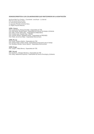 AGRADECIMIENTOS A LOS COLABORADORES QUE PARTICIPARON EN LA ADAPTACIÓN
Ing. Ermes Abel Curo Gamboa – Coordinador zonal Acash – La Libertad
Prof. Hermelinda, Patricio Palma
Lic. Irene Arcenia, Rosas Zarzosa
Lic. Jacquelyn Michelle, Cochachin Palma
Lic. Mayker, HuanshaVillanueva
UGEL- Huaraz
Prof. Lucila Norma, Roque Gonzales - Especialista de TOE
Prof. Edis Dante, Minaya Reyes - Especialista de Ciencia Tecnología y Ambiente
Prof. Ziller, Camilo Valenzuela – Especialista de Matemáitica
Prof. Cristian José, Evaristo Diaz - SIAGIE
Prof. Vicente Teodoro, Regalado Rosas – Especialista de PREVAED
Prof. Pedro, de la Cruz Ropa – Especialista Nivel primario
UGEL Recuay
Prof. Oscar, Huatuco Mariño - Especialista de TOE
Prof. Santos Felipe, Solano Torres - Especialista de Educación para el trabajo
Prof. Bonifacio Nicolás, Cacha Valentín - Especialista Nivel primario
UGELYungay
Prof. Jorge A., Mejía Bernuy - Especialista de TOE
DRE - Ancash
Prof. Andrés R., Obregón Mendoza - Especialista de TOE
Prof. Eddy, Valderrama Espinoza - Especialista de Ciencia Tecnología y Ambiente
 