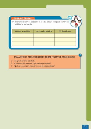 TRABAJO GRUPAL
Nombre y apellido correo electrónico N° de teléfono
J Intercambia correos electrónicos con tus amigos y registra, número de
teléfono en una agenda.
!
EVALUEMOSY REFLEXIONEMOS SOBRE NUESTRO APRENDIZAJE
J ¿Te agradó el tema estudiado?
J ¿Qué importancia tiene la capacidad de persuasión?
J ¿Qué vas a hacer para mejorar tu nivel de autoconﬁanza?
29
 