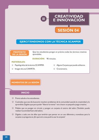 90 minutos.
MATERIALES:
DURACIÓN:
J Papelógrafos de la técnica SCAMPER.
J Imagen de una CARPETA.
J Alguna Carpeta que pueda utilizarse.
J Cronómetro.
EJERCITÁNDONOS CON LATÉCNICA SCAMPER
Que los estudiantes pongan en práctica todas las técnicas creativas
aprendidas.
INICIO
J Previo saludo a los estudiantes.
J Cuénteles que ese día buscarán resolver problemas de la comunidad usando la creatividad y lo
aprendido.Dígales que para poder“liberar la mente” van a hacer un pequeño juego creativo.
J Pídales que se pongan en círculo y pongan un carpeta al centro del salón (También puede
realizar la actividad fuera del salón).
J Dígales a cada uno de ellos que tendrán que pensar en un uso diferente y novedoso para la
carpeta.La pregunta es:¿En qué otra cosa podría usar la carpeta?
PROPÓSITO
DE LA SESIÓN
MOMENTOS DE LA SESIÓN
SESIÓN 04
CREATIVIDAD
E INNOVACIÓN
II
SESIÓN 04
30
 