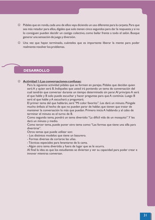 J Pídales que en ronda,cada uno de ellos vaya diciendo un uso diferente para la carpeta.Para que
sea más retador para ellos,dígales que solo tienen cinco segundos para dar la respuesta y si no
lo consiguen pueden decidir un castigo colectivo, como bailar frente a todo el salón. Busque
generar una sensación de juego y diversión.
J Una vez que hayan terminado, cuénteles que es importante liberar la mente para poder
realmente resolver los problemas.
J Actividad 1:Las conversaciones confusas:
Para la siguiente actividad pídales que se formen en parejas. Pídales que decidan quien
será A y quien será B. Indíqueles que usted irá poniendo un tema de conversación del
cual tendrán que conversar durante un tiempo determinado sin parar.Al principio A será
el que hable y B solo puede escuchar y hacer preguntas para que A continúe. Luego B
será el que hable y A escuchará y preguntará.
El primer tema del que hablarán, será “Mi color favorito”. Les dará un minuto. Póngale
mucho énfasis al hecho de que no pueden parar de hablar, que tienen que tratar de
mantener la conversación lo más que puedan. Primero inicia A hablando y al cabo de
terminar el minuto es el turno de B.
Como segundo tema, pondrá un tema divertido:“La difícil vida de un mosquito”.Y les
dará un minuto y medio.
Como tercer tema, puede poner otro tema como:“Las formas que tiene una silla para
divertirse”.
Otros temas que puede utilizar son:
- Los distintos modelos que tiene un basurero.
- Formas diversas de cortarse las uñas.
- Técnicas especiales para levantarse de la cama.
- Algún otro tema divertido y fuera de lugar que se le ocurra.
Al ﬁnal la idea es que los estudiantes se diviertan y ver su capacidad para poder crear e
innovar mientras conversan.
DESARROLLO
31
 