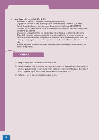 CIERRE
J Pregúnteles que les pareció lo realizado en el día.
J Pregúnteles por qué creen que es importante practicar la creatividad. Pregúnteles si
piensan que ya cuando uno crece no es tan creativo como antes.Pídales que den ideas de
como se puede seguir fomentando la creatividad cuando uno crece.
J Felicítelos por la sesión realizada y despida la clase
32
J Actividad 2:El método SCAMPER.
Escriba en la pizarra:“Una nueva academia pre-universitaria”.
Dígales que tendrán el reto de trabajar este tema utilizando la técnica SCAMPER.
Recuérdeles rápidamente los elementos de componen la técnica del SCAMPER.
Divídalos en grupos de cuatro o cinco. Pídales que deﬁnan un vocero que exponga y un
secretario que escriba.
Entrégueles un papelógrafo a los estudiantes. Indíqueles que en él escriban las letras
SCAMPER de arriba a abajo pegado al borde del papelógrafo en el lado izuierdo y
dejando espacio entre ellas. Indíqueles que en el lado derecho deberán poner todas las
ideas que van surgiendo entre ellos por cada una de las letras.Tendrán 10 minutos para
ello.
Pasado el tiempo, pídale a cada grupo que rápidamente expongan sus resultados a sus
demás compañeros.
 